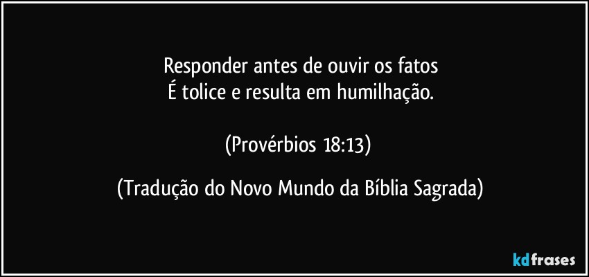 Responder antes de ouvir os fatos
É tolice e resulta em humilhação.

(Provérbios 18:13) (Tradução do Novo Mundo da Bíblia Sagrada)