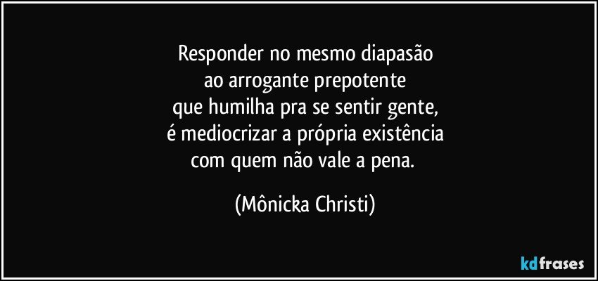 Responder no mesmo diapasão
ao arrogante prepotente
que humilha pra se sentir gente,
é mediocrizar a própria existência
com quem não vale a pena. (Mônicka Christi)