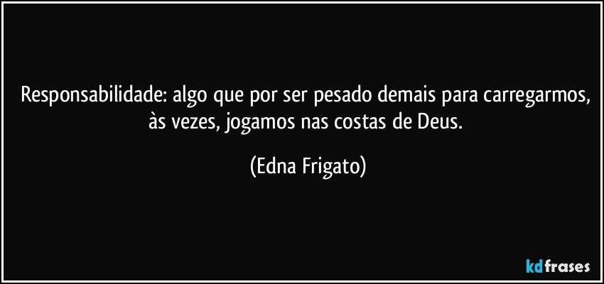 Responsabilidade: algo que por ser pesado demais para carregarmos, às vezes, jogamos nas costas de Deus. (Edna Frigato)