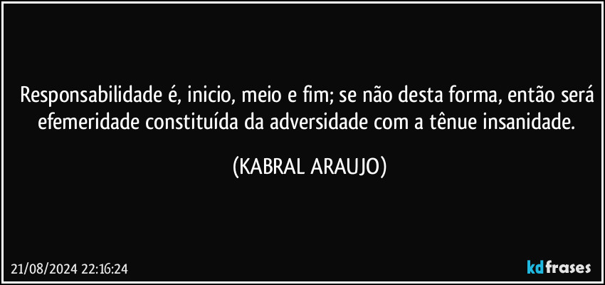 Responsabilidade é, inicio, meio e fim; se não desta forma, então será efemeridade constituída da adversidade com a tênue insanidade. (KABRAL ARAUJO)