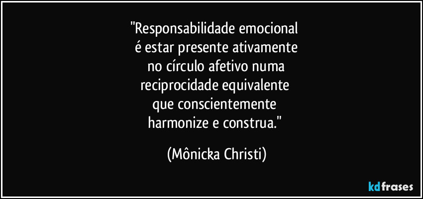 "Responsabilidade emocional
é estar presente ativamente
no círculo afetivo numa
reciprocidade equivalente
que conscientemente
harmonize e construa." (Mônicka Christi)