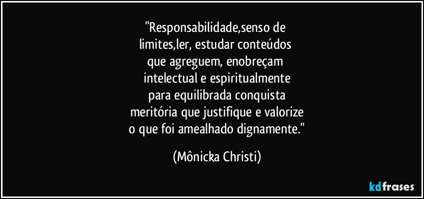 "Responsabilidade,senso de 
limites,ler, estudar conteúdos 
que agreguem, enobreçam 
intelectual e espiritualmente
 para equilibrada conquista 
meritória que justifique e valorize
 o que foi amealhado dignamente." (Mônicka Christi)