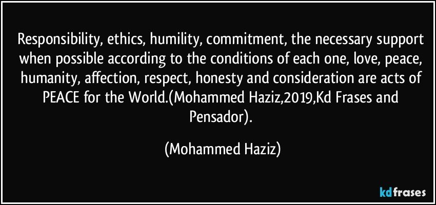 Responsibility, ethics, humility, commitment, the necessary support when possible according to the conditions of each one, love, peace, humanity, affection, respect, honesty and consideration are acts of PEACE for the World.(Mohammed Haziz,2019,Kd Frases and Pensador). (Mohammed Haziz)