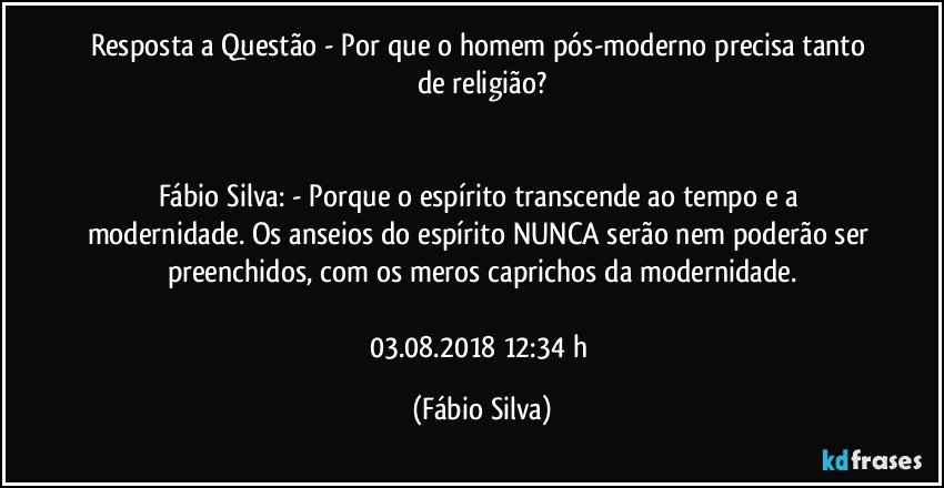 Resposta a Questão - Por que o homem pós-moderno precisa tanto de religião?


Fábio Silva: - Porque o espírito transcende ao tempo e a modernidade. Os anseios do espírito NUNCA serão nem poderão ser preenchidos, com os meros caprichos da modernidade.

03.08.2018  12:34 h (Fábio Silva)