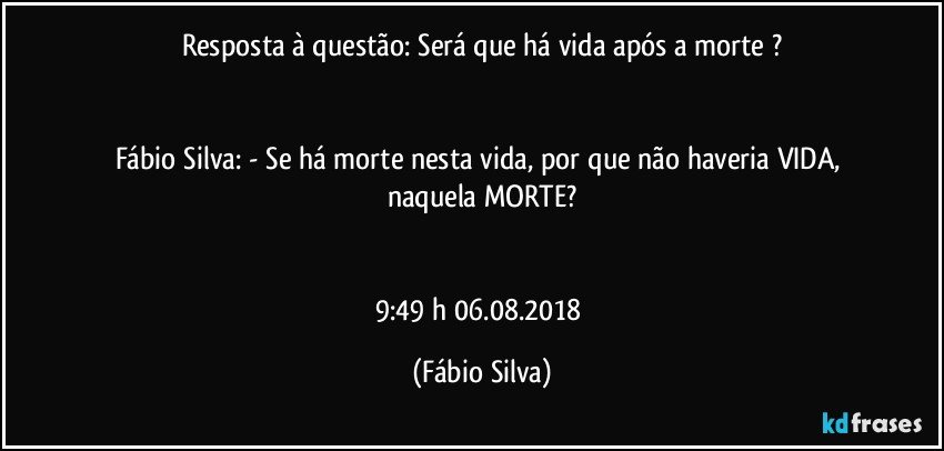 Resposta à questão:  Será que há  vida após a  morte ?


Fábio Silva: - Se há morte nesta vida, por que não haveria VIDA,  naquela MORTE?


9:49 h  06.08.2018 (Fábio Silva)