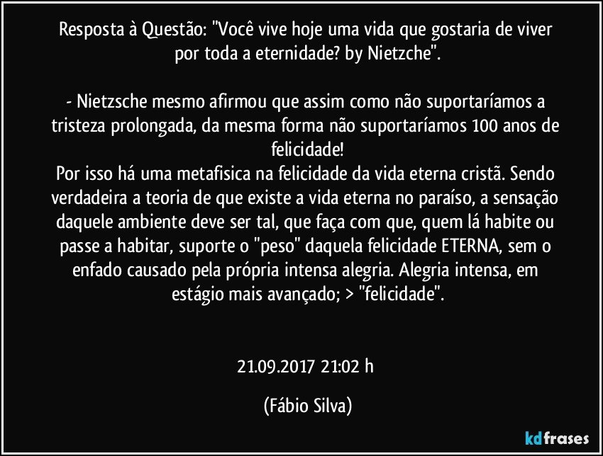 Resposta à Questão: "Você vive hoje uma vida que gostaria de viver por toda a eternidade? by Nietzche".

-  Nietzsche mesmo afirmou que assim como não suportaríamos a tristeza prolongada, da mesma forma não suportaríamos 100 anos de felicidade!
Por isso há uma metafisica na felicidade da vida eterna cristã. Sendo verdadeira a teoria de que existe a vida eterna no paraíso, a sensação daquele ambiente deve ser tal, que faça com que, quem lá habite ou passe a habitar, suporte o "peso" daquela felicidade ETERNA, sem o enfado causado pela própria intensa alegria. Alegria intensa, em estágio mais avançado; > "felicidade".


21.09.2017    21:02 h (Fábio Silva)