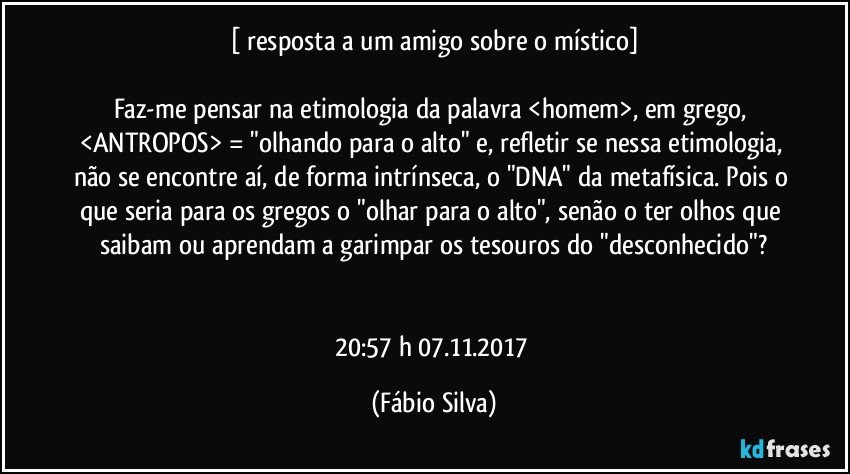 [ resposta a um amigo sobre o místico]

Faz-me pensar na etimologia da palavra <homem>, em grego, <ANTROPOS> = "olhando para o alto" e, refletir se nessa etimologia, não se encontre aí, de forma intrínseca, o "DNA" da metafísica. Pois o que seria para os gregos o "olhar para o alto", senão o ter olhos que saibam ou aprendam a garimpar os tesouros do "desconhecido"?


20:57 h  07.11.2017 (Fábio Silva)