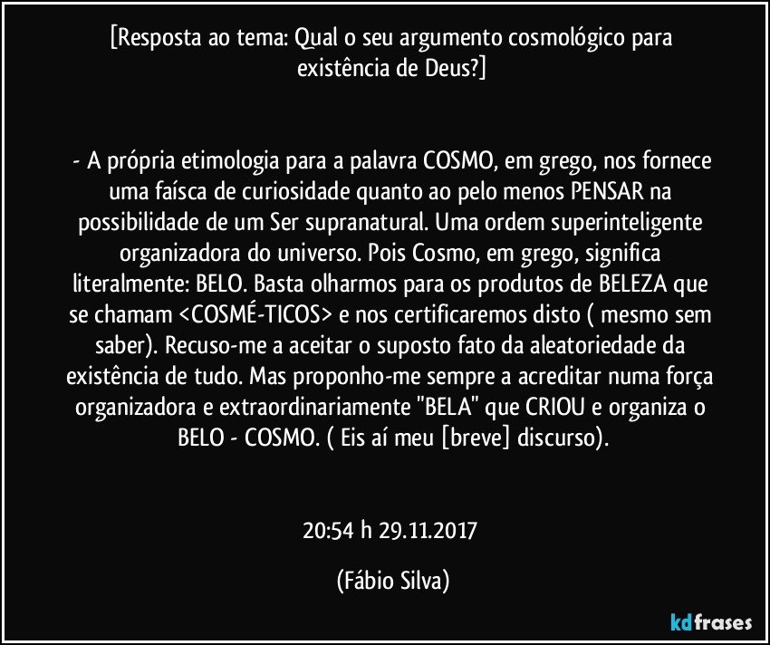 [Resposta ao tema: Qual o seu argumento cosmológico para existência de Deus?]


 - A própria etimologia para a palavra COSMO, em grego, nos fornece uma faísca de curiosidade quanto ao pelo menos PENSAR na possibilidade de um Ser supranatural. Uma ordem superinteligente organizadora do universo. Pois Cosmo, em grego, significa literalmente: BELO. Basta olharmos para os produtos de BELEZA que se chamam <COSMÉ-TICOS> e nos certificaremos disto ( mesmo sem saber). Recuso-me a aceitar o suposto fato da aleatoriedade da existência de tudo. Mas proponho-me sempre a acreditar numa força organizadora e extraordinariamente "BELA" que CRIOU e organiza o BELO - COSMO. ( Eis aí meu [breve] discurso).


20:54 h  29.11.2017 (Fábio Silva)