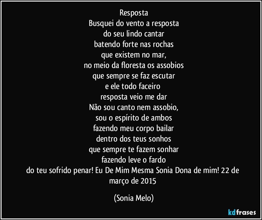 Resposta
Busquei do vento a resposta
do seu lindo cantar
batendo forte nas rochas
que existem no mar,
no meio da floresta os assobios
que sempre se faz escutar
e ele todo faceiro 
resposta veio me dar
Não sou canto nem assobio,
sou o espírito de ambos
fazendo meu corpo bailar
dentro dos teus sonhos
que sempre te fazem sonhar
fazendo leve o fardo
do teu sofrido penar! Eu De Mim Mesma Sonia Dona de mim! 22 de março de 2015 (Sonia Melo)