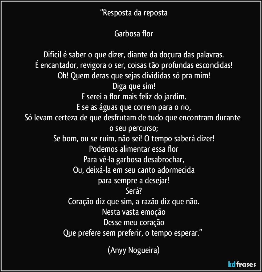 “Resposta da reposta

Garbosa flor

Difícil é saber o que dizer, diante da doçura das palavras.
É encantador, revigora o ser, coisas tão profundas escondidas!
Oh! Quem deras que sejas divididas só pra mim!
Diga que sim!
E serei a flor mais feliz do jardim.
E se as águas que correm para o rio,
Só levam certeza de que desfrutam de tudo que encontram durante o seu percurso;
Se bom, ou se ruim, não sei! O tempo saberá dizer!
Podemos alimentar essa flor
Para vê-la garbosa  desabrochar,
Ou, deixá-la em seu canto adormecida
para sempre a desejar!
Será?
Coração diz que sim, a razão diz que não.
Nesta vasta emoção
Desse meu coração
Que prefere sem preferir, o tempo esperar.” (Anyy Nogueira)