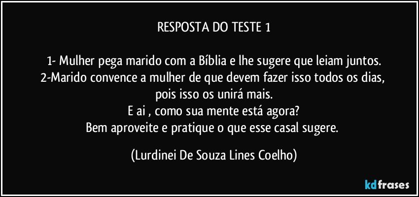 RESPOSTA DO TESTE 1

1- Mulher pega marido com a Bíblia e lhe sugere que leiam juntos.
2-Marido convence a mulher de que devem fazer isso todos os dias, pois isso os unirá mais.
 E ai , como sua mente está agora? 
Bem aproveite e pratique o que esse casal sugere. (Lurdinei De Souza Lines Coelho)