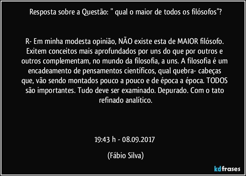 Resposta sobre a Questão: " qual o maior de todos os filósofos"?


R- Em minha modesta opinião, NÃO existe esta de MAIOR filósofo. Exitem conceitos mais aprofundados por uns do que por outros e outros complementam, no mundo da filosofia, a uns. A filosofia é um encadeamento de pensamentos científicos, qual quebra- cabeças que, vão sendo montados pouco a pouco e de época a época. TODOS são importantes. Tudo deve ser examinado. Depurado. Com o tato refinado analítico.



19:43 h  - 08.09.2017 (Fábio Silva)