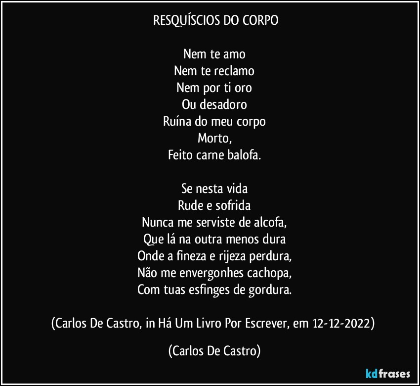 ⁠RESQUÍSCIOS DO CORPO

Nem te amo
Nem te reclamo
Nem por ti oro
Ou desadoro
Ruína do meu corpo
Morto,
Feito carne balofa.

Se nesta vida
Rude e sofrida
Nunca me serviste de alcofa,
Que lá na outra menos dura
Onde a fineza e rijeza perdura,
Não me envergonhes cachopa,
Com tuas esfinges de gordura.

(Carlos De Castro, in Há Um Livro Por Escrever, em 12-12-2022) (Carlos De Castro)