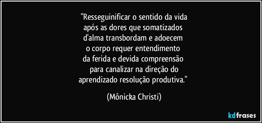 "Resseguinificar o sentido da vida
após as dores que somatizados 
d'alma transbordam e adoecem 
o corpo requer entendimento 
da ferida e devida compreensão 
para canalizar na direção  do
aprendizado resolução produtiva." (Mônicka Christi)