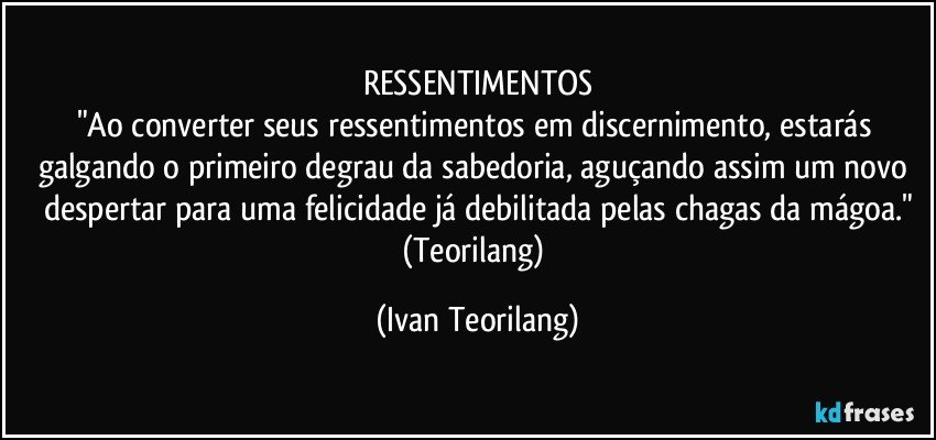 RESSENTIMENTOS
"Ao converter seus ressentimentos em discernimento, estarás galgando o primeiro degrau da sabedoria, aguçando assim um novo despertar para uma felicidade já debilitada pelas chagas da mágoa."
(Teorilang) (Ivan Teorilang)