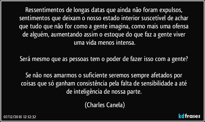 Ressentimentos de longas datas que ainda não foram expulsos, sentimentos que deixam o nosso estado interior suscetível de achar que tudo que não for como a gente imagina, como mais uma ofensa de alguém, aumentando assim o estoque do que faz a gente viver uma vida menos intensa.

Será mesmo que as pessoas tem o poder de fazer isso com a gente? 

Se não nos amarmos o suficiente seremos sempre afetados por coisas que só ganham consistência pela falta de sensibilidade a até de inteligência de nossa parte. (Charles Canela)