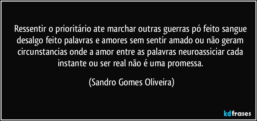 Ressentir o prioritário ate marchar outras guerras pó feito sangue desalgo feito palavras e amores sem sentir amado ou não geram circunstancias onde a amor entre as palavras neuroassiciar cada instante ou ser real não é uma promessa. (Sandro Gomes Oliveira)