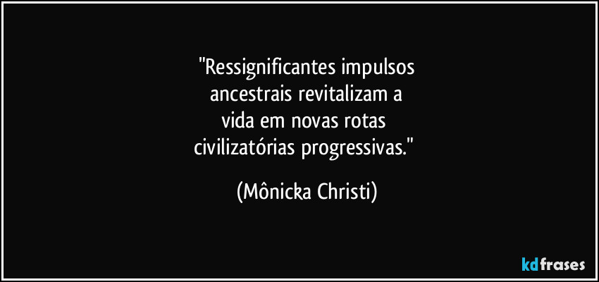 "Ressignificantes impulsos
 ancestrais revitalizam a 
vida em novas rotas 
civilizatórias progressivas." (Mônicka Christi)