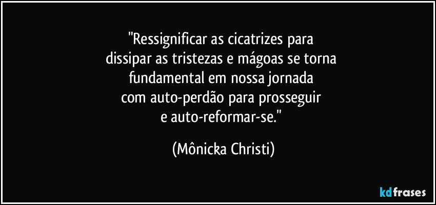 "Ressignificar as cicatrizes para 
dissipar as tristezas e mágoas se torna 
fundamental em nossa jornada 
com auto-perdão para prosseguir 
e auto-reformar-se." (Mônicka Christi)