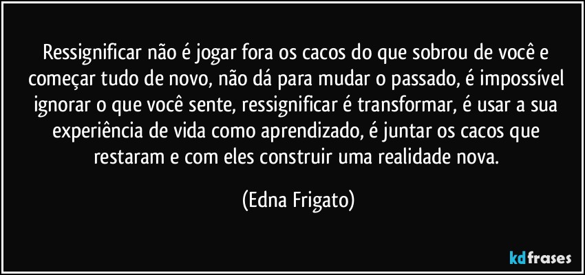 Ressignificar não é jogar fora os cacos do que sobrou de você e começar tudo de  novo, não dá para mudar o passado, é impossível ignorar o que você sente, ressignificar é transformar, é usar a sua experiência de vida como aprendizado, é juntar os cacos que restaram e com eles construir uma realidade nova. (Edna Frigato)