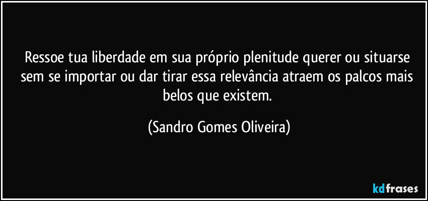 Ressoe tua liberdade em sua próprio plenitude querer ou situarse sem se importar ou dar tirar essa relevância atraem os palcos mais belos que existem. (Sandro Gomes Oliveira)