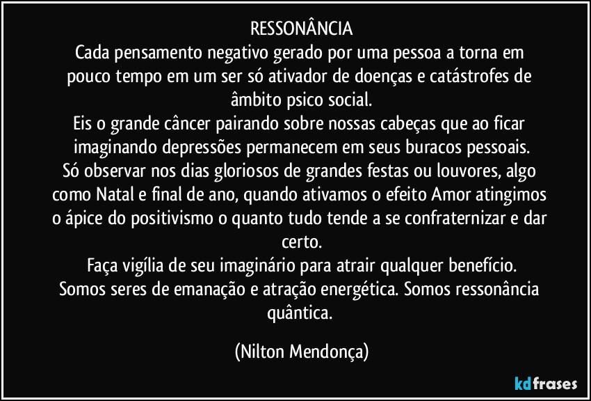 RESSONÂNCIA
Cada pensamento negativo gerado por uma pessoa a torna em pouco tempo em um ser só ativador de doenças e catástrofes de âmbito psico social.
Eis o grande câncer pairando sobre nossas cabeças que ao ficar imaginando depressões permanecem em seus buracos pessoais.
Só observar nos dias gloriosos de grandes festas ou louvores, algo como Natal e final de ano, quando ativamos o efeito Amor atingimos o ápice do positivismo o quanto tudo tende a se confraternizar e dar certo.
Faça vigília de seu imaginário para atrair qualquer benefício.
Somos seres de emanação e atração energética. Somos ressonância quântica. (Nilton Mendonça)