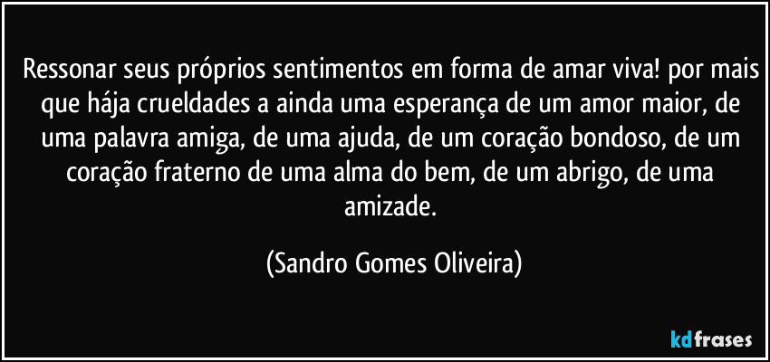 Ressonar seus próprios sentimentos em forma de amar viva! por mais que hája crueldades a ainda uma esperança de um amor maior, de uma palavra amiga, de uma ajuda, de um coração bondoso, de um coração fraterno de uma alma do bem, de um abrigo, de uma amizade. (Sandro Gomes Oliveira)