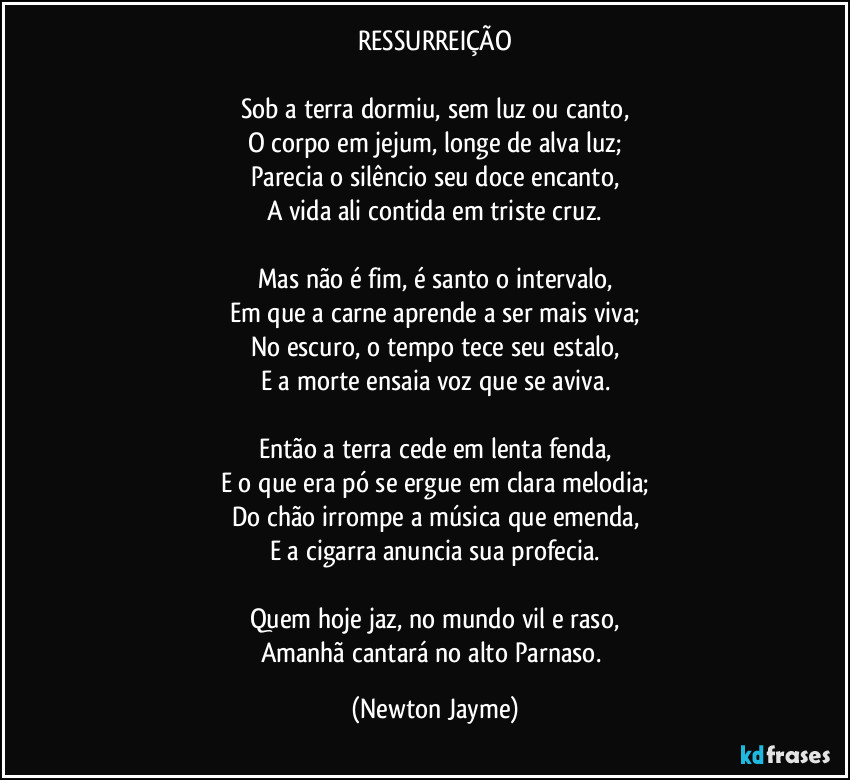 RESSURREIÇÃO

Sob a terra dormiu, sem luz ou canto,
O corpo em jejum, longe de alva luz;
Parecia o silêncio seu doce encanto,
A vida ali contida em triste cruz.

Mas não é fim, é santo o intervalo,
Em que a carne aprende a ser mais viva;
No escuro, o tempo tece seu estalo,
E a morte ensaia voz que se aviva.

Então a terra cede em lenta fenda,
E o que era pó se ergue em clara melodia;
Do chão irrompe a música que emenda,
E a cigarra anuncia sua profecia.

Quem hoje jaz, no mundo vil e raso,
Amanhã cantará no alto Parnaso. (Newton Jayme)