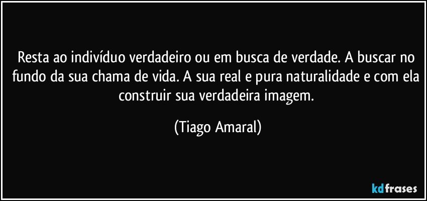 Resta ao indivíduo verdadeiro ou em busca de verdade. A buscar no fundo da sua chama de vida. A sua real e pura naturalidade e com ela construir sua verdadeira imagem. (Tiago Amaral)