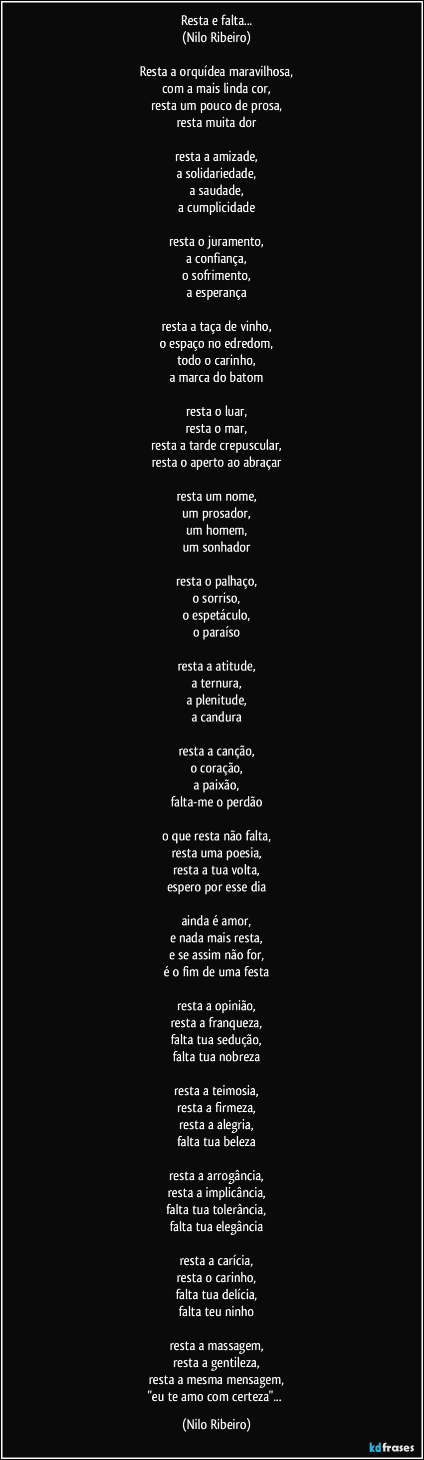 Resta e falta...
(Nilo Ribeiro)

Resta a orquídea maravilhosa,
com a mais linda cor,
resta um pouco de prosa,
resta muita dor

resta a amizade,
a solidariedade,
a saudade,
a cumplicidade

resta o juramento,
a confiança,
o sofrimento,
a esperança

resta a taça de vinho,
o espaço no edredom,
todo o carinho,
a marca do batom

resta o luar,
resta o mar,
resta a tarde crepuscular,
resta o aperto ao abraçar

resta um nome,
um prosador,
um homem,
um sonhador

resta o palhaço,
o sorriso,
o espetáculo,
o paraíso

resta a atitude,
a ternura,
a plenitude,
a candura

resta a canção,
o coração,
a paixão,
falta-me o perdão

o que resta não falta,
resta uma poesia,
resta a tua volta,
espero por esse dia

ainda é amor,
e nada mais resta,
e se assim não for,
é o fim de uma festa

resta a opinião,
resta a franqueza,
falta tua sedução,
falta tua nobreza

resta a teimosia,
resta a firmeza,
resta a alegria,
falta tua beleza

resta a arrogância,
resta a implicância,
falta tua tolerância,
falta tua elegância

resta a carícia,
resta o carinho,
falta tua delícia,
falta teu ninho

resta a massagem,
resta a gentileza,
resta a mesma mensagem,
"eu te amo com certeza"... (Nilo Ribeiro)