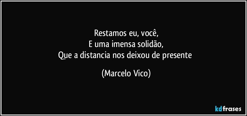 Restamos eu, você,
E uma imensa solidão,
Que a distancia nos deixou de presente (Marcelo Vico)