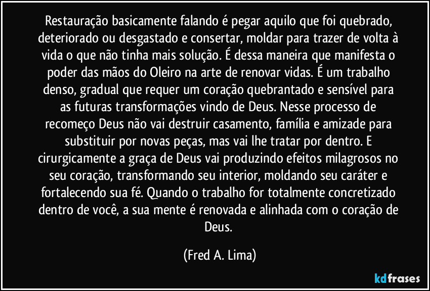 Restauração basicamente falando é pegar aquilo que foi quebrado, deteriorado ou desgastado e consertar, moldar para trazer de volta à vida o que não tinha mais solução. É dessa maneira que manifesta o poder das mãos do Oleiro na arte de renovar vidas. É um trabalho denso, gradual que requer um coração quebrantado e sensível para as futuras transformações vindo de Deus. Nesse processo de recomeço Deus não vai destruir casamento, família e amizade para substituir por novas peças, mas vai lhe tratar por dentro. E cirurgicamente a graça de Deus vai produzindo efeitos milagrosos no seu coração, transformando seu interior, moldando seu caráter e fortalecendo sua fé. Quando o trabalho for totalmente concretizado dentro de você, a sua mente é renovada e alinhada com o coração de Deus. (Fred A. Lima)
