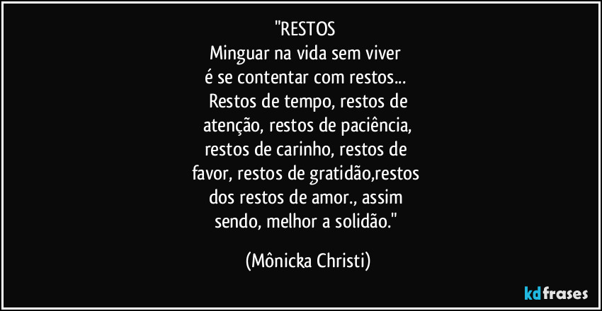 "RESTOS 
Minguar na vida sem viver 
é se contentar com restos... 
Restos de tempo, restos de
atenção, restos de paciência,
restos de carinho, restos de 
favor, restos de gratidão,restos 
dos restos de amor., assim 
sendo, melhor a solidão." (Mônicka Christi)