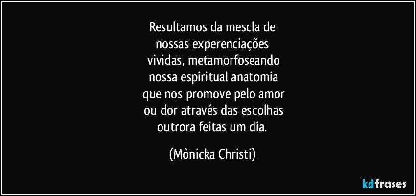 Resultamos da mescla de
nossas experenciações
 vividas, metamorfoseando
 nossa espiritual anatomia
 que nos promove pelo amor
 ou dor através das escolhas
 outrora feitas um dia. (Mônicka Christi)