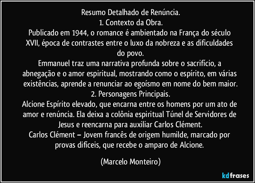 Resumo Detalhado de Renúncia.
1. Contexto da Obra.
Publicado em 1944, o romance é ambientado na França do século XVII, época de contrastes entre o luxo da nobreza e as dificuldades do povo.
Emmanuel traz uma narrativa profunda sobre o sacrifício, a abnegação e o amor espiritual, mostrando como o espírito, em várias existências, aprende a renunciar ao egoísmo em nome do bem maior.
2. Personagens Principais.
Alcione Espírito elevado, que encarna entre os homens por um ato de amor e renúncia. Ela deixa a colônia espiritual Túnel de Servidores de Jesus e reencarna para auxiliar Carlos Clément.
Carlos Clément – Jovem francês de origem humilde, marcado por provas difíceis, que recebe o amparo de Alcione. (Marcelo Monteiro)