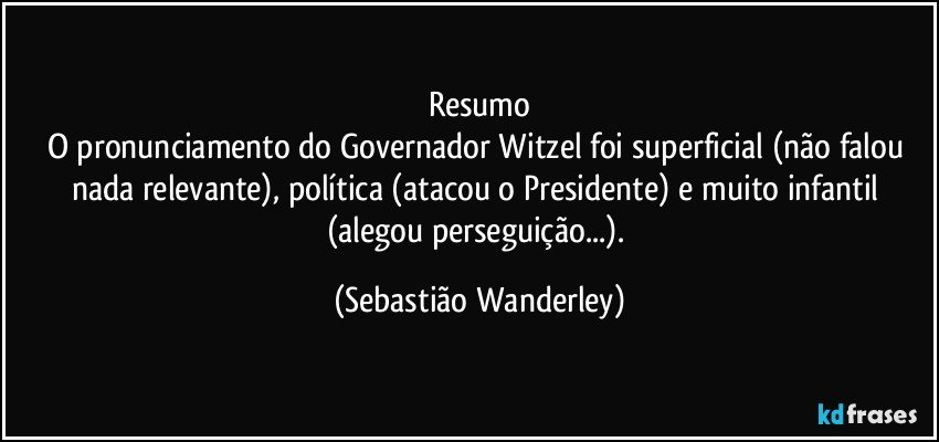 Resumo
O pronunciamento do Governador Witzel foi superficial (não falou nada relevante), política (atacou o Presidente) e muito infantil (alegou perseguição...). (Sebastião Wanderley)