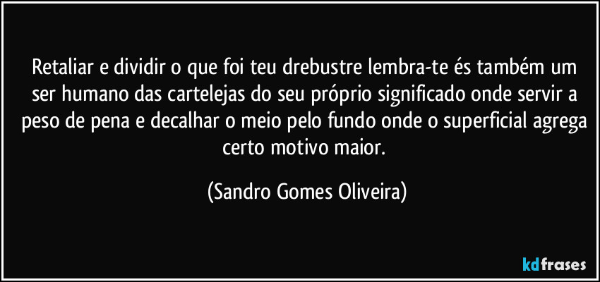 Retaliar e dividir o que foi teu drebustre lembra-te és também um ser humano das cartelejas do seu próprio significado onde servir a peso de pena e decalhar o meio pelo fundo onde o superficial agrega certo motivo maior. (Sandro Gomes Oliveira)