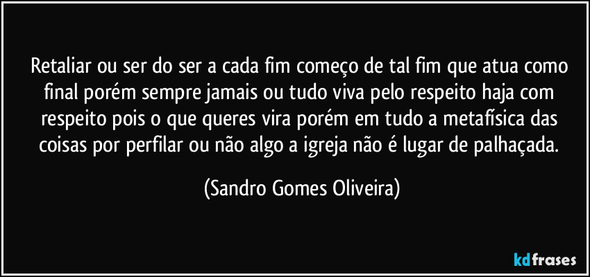 Retaliar ou ser do ser a cada fim começo de tal fim que atua como final porém sempre jamais ou tudo viva pelo respeito haja com respeito pois o que queres vira porém em tudo a metafísica das coisas por perfilar ou não algo a igreja não é lugar de palhaçada. (Sandro Gomes Oliveira)