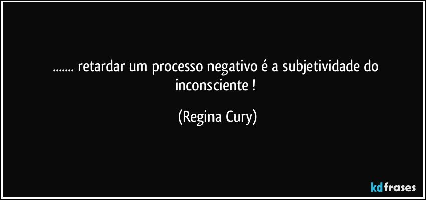 ... retardar  um processo  negativo é a subjetividade do inconsciente ! (Regina Cury)