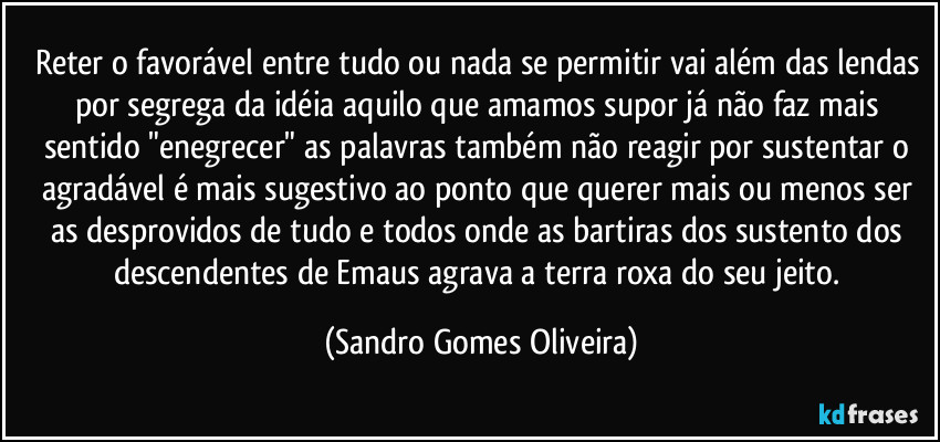 Reter o favorável entre tudo ou nada se permitir vai além das lendas por segrega da idéia aquilo que amamos supor já não faz mais sentido "enegrecer" as palavras também não reagir por sustentar o agradável é mais sugestivo ao ponto que querer mais ou menos ser as desprovidos de tudo e todos onde as bartiras dos sustento dos descendentes de Emaus agrava a terra roxa do seu jeito. (Sandro Gomes Oliveira)