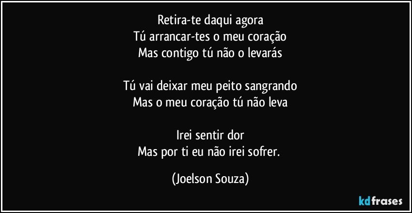 Retira-te daqui agora
Tú arrancar-tes o meu coração
Mas contigo tú não o levarás

Tú vai deixar meu peito sangrando
Mas o meu coração tú não leva

Irei sentir dor
Mas por ti eu não irei sofrer. (Joelson Souza)