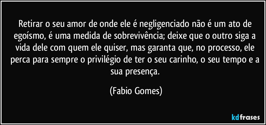 Retirar o seu amor de onde ele é negligenciado não é um ato de egoísmo, é uma medida de sobrevivência; deixe que o outro siga a vida dele com quem ele quiser, mas garanta que, no processo, ele perca para sempre o privilégio de ter o seu carinho, o seu tempo e a sua presença. (Fabio Gomes)