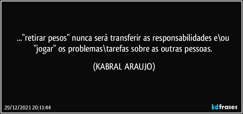 ..."retirar pesos" nunca será transferir as responsabilidades e\ou 
"jogar" os problemas\tarefas sobre as outras pessoas. (KABRAL ARAUJO)