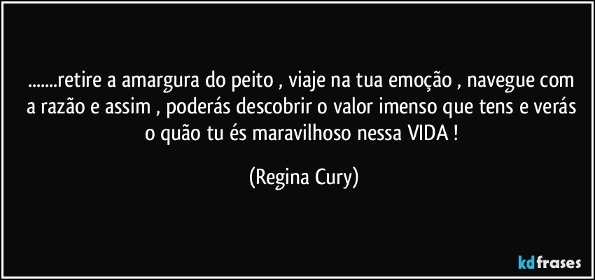 ...retire a amargura do peito ,  viaje na tua emoção , navegue  com  a razão e assim , poderás  descobrir o valor imenso  que tens e verás o quão   tu és maravilhoso  nessa VIDA ! (Regina Cury)