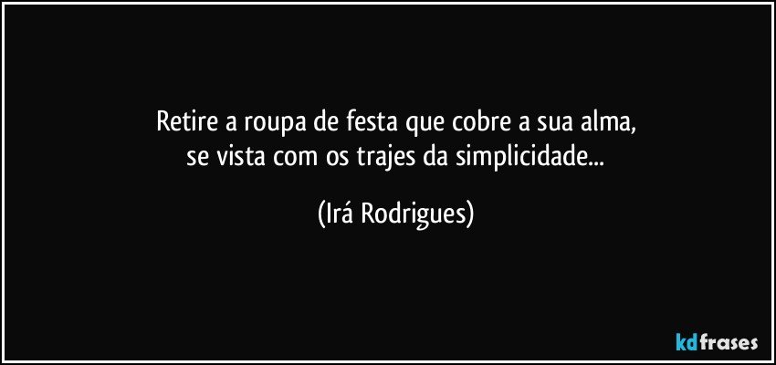 Retire a roupa de festa que cobre a sua alma,
 se vista com os trajes da simplicidade... (Irá Rodrigues)