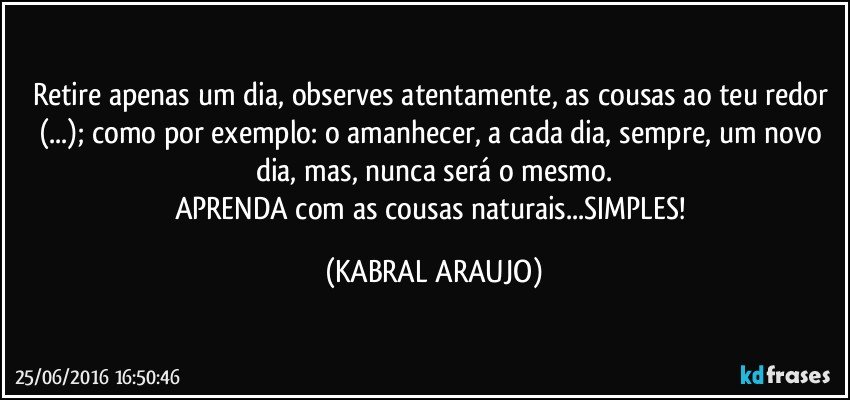 Retire apenas um dia, observes atentamente, as cousas ao teu redor (...); como por exemplo: o amanhecer, a cada dia, sempre, um novo dia, mas, nunca será o mesmo.
APRENDA com as cousas naturais...SIMPLES! (KABRAL ARAUJO)