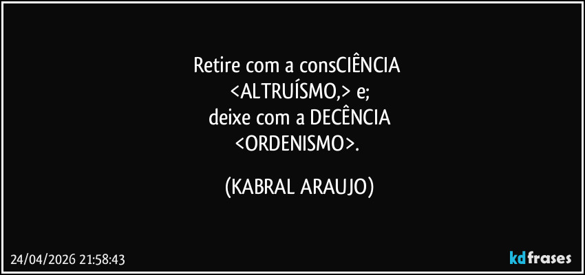 Retire com a consCIÊNCIA 
<ALTRUÍSMO,> e;
deixe com a DECÊNCIA
<ORDENISMO>. (KABRAL ARAUJO)