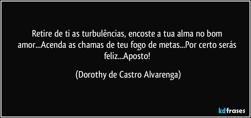 Retire de ti as turbulências, encoste a tua alma no bom amor...Acenda as chamas de teu fogo de metas...Por certo serás feliz...Aposto! (Dorothy de Castro Alvarenga)