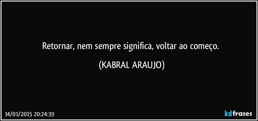 Retornar, nem sempre significa, voltar ao começo. (KABRAL ARAUJO)