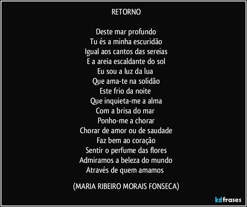 RETORNO

Deste mar profundo
Tu és a minha escuridão
Igual aos cantos das sereias
E a areia escaldante do sol
Eu sou a luz da lua 
Que ama-te na solidão
Este frio da noite 
Que inquieta-me a alma
Com a brisa do mar 
Ponho-me a chorar
Chorar de amor ou de saudade
Faz bem ao coração
Sentir o perfume das flores
Admiramos a beleza do mundo
Através de quem amamos (MARIA RIBEIRO MORAIS FONSECA)